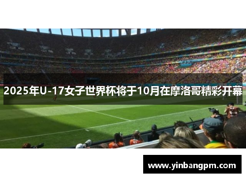 2025年U-17女子世界杯将于10月在摩洛哥精彩开幕