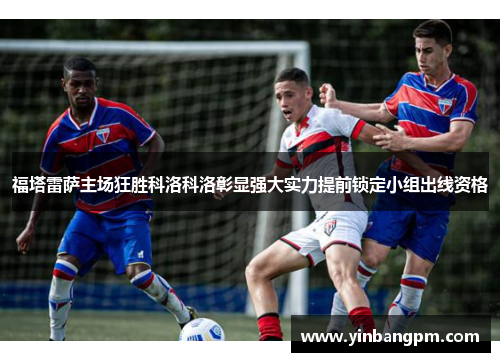 福塔雷萨主场狂胜科洛科洛彰显强大实力提前锁定小组出线资格